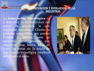 06/09/11 La  Innovaci ó n Estrat é gica  va a depender de la Naturaleza del sector de negocios, lo que realmente necesita el Cliente, la posici ó n competitiva, sus puntos Fuertes y d é biles; pero es necesario tener presente que encontrar una nueva idea de hacer las cosas sin la ayuda de una ventaja tecnol ó gica resultara dif í cil para el  é xito.  INNOVACION Y EVOLUCION DE LA INDUSTRIA. 