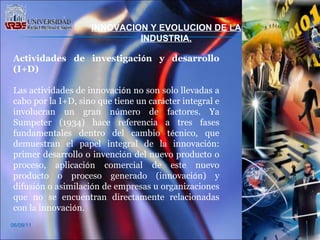 06/09/11 Actividades de investigaci ó n y desarrollo (I+D) Las actividades de innovaci ó n no son solo llevadas a cabo por la I+D, sino que tiene un car á cter integral e involucran un gran n ú mero de factores. Ya Sumpeter (1934) hace referencia a tres fases fundamentales dentro del cambio t é cnico, que demuestran el papel integral de la innovaci ó n: primer desarrollo o invenci ó n del nuevo producto o proceso, aplicaci ó n comercial de este nuevo producto o proceso generado (innovaci ó n) y difusi ó n o asimilaci ó n de empresas u organizaciones que no se encuentran directamente relacionadas con la innovaci ó n.  INNOVACION Y EVOLUCION DE LA INDUSTRIA. 