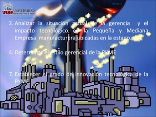 06/09/11 Analizar la situación actual de la gerencia  y el impacto tecnológico en la Pequeña y Mediana Empresa  manufacturera ubicadas en la estado. Determinar el estilo gerencial de la PYME Establecer el grado de innovación tecnológica de la PYME. 