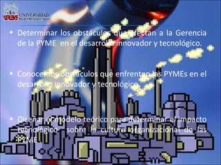 06/09/11 Determinar los obstáculos que afectan a la Gerencia de la PYME  en el desarrollo innovador y tecnológico. Conocer los obstáculos que enfrenten las PYMEs en el desarrollo innovador y tecnológico. Diseñar el modelo teórico para determinar el impacto tecnológico  sobre la cultura organizacional de las PYME . 