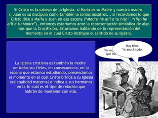 Si Cristo es la cabeza de la Iglesia, si María es su Madre y nuestra madre, si Juan es su discípulo como también lo somos nosotros... si recordamos lo que Cristo dice a María y Juan en esa escena (“ Madre he allí a tu hijo”, “Hijo he allí a tu Madre” ), entonces estaríamos ante la representación simbólica de algo  más que la Crucifixión. Estaríamos hablando de la representación del momento en el cual Cristo instituye el sentido de su Iglesia. Ya va, no tan rápido que me enredo... La Iglesia cristiana es también la  madre   de todos sus fieles, en consecuencia, en la escena que estamos estudiando, presenciamos el momento en el cual Cristo brinda a su Iglesia esa cualidad maternal e indica a sus hermanos en la fe cuál es el tipo de relación que habrán de mantener con ella. Muy bien. Ya anoté todo. 
