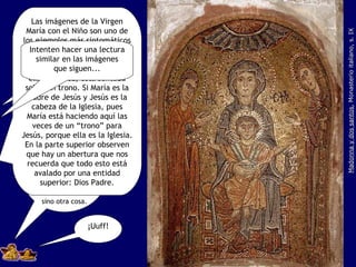Madonna y dos santos , Monasterio italiano, s. IX Lo que falta es que nos digan ahora que esa imagen de la Virgen con el Niño no es eso sino otra cosa. ¿Qué comen que adivinan? Las imágenes de la Virgen María con el Niño son uno de los ejemplos más sintomáticos de todo este asunto del simbolismo. Noten que María sostiene al Niño en su regazo y ella, a su vez, está sentada sobre un trono. Si María es la Madre de Jesús y Jesús es la cabeza de la Iglesia, pues María está haciendo aquí las veces de un “trono” para Jesús, porque ella es la Iglesia. En la parte superior observen que hay un abertura que nos recuerda que todo esto está avalado por una entidad superior: Dios Padre. ¡Uuff! Intenten hacer una lectura similar en las imágenes que siguen... 