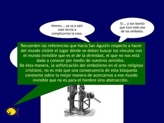 ¡Un momento! ¿No estarán tirando de los cabellos esto del simbolismo? Hmmm... ya va a salir este tercio a complicarnos la cosa. Sí... y tan bonito que luce todo eso de los símbolos. Recuerden las referencias que hacía San Agustín respecto a hacer del mundo  visible  el lugar dónde se deben buscar los vínculos con el mundo  invisible  que es el de la divinidad, el que no nos está dado a conocer por medio de nuestros sentidos.  De ésta manera, la sofisticación del simbolismo en el arte religioso cristiano, no es más que una consecuencia de esta búsqueda constante sobre la mejor manera de acercarnos a ese mundo  invisible  que no es para el hombre sino abstracción.  