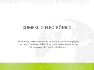 COMERCIO ELECTRÓNICO Es la entrega de información, productos, servicios o pagos por medio de líneas telefónicas, redes de ordenadores o de cualquier  otro medio electrónico. 