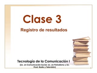 Clase 3 Tecnología de la Comunicación I (Lic. en Comunicación Social, Lic. en Periodismo y Lic. Prod. Radio y Televisión) Registro de resultados 