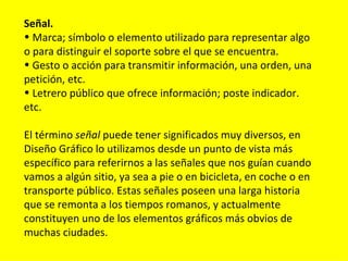 Señal.
• Marca; símbolo o elemento utilizado para representar algo
o para distinguir el soporte sobre el que se encuentra.
• Gesto o acción para transmitir información, una orden, una
petición, etc.
• Letrero público que ofrece información; poste indicador.
etc.

El término señal puede tener significados muy diversos, en
Diseño Gráfico lo utilizamos desde un punto de vista más
específico para referirnos a las señales que nos guían cuando
vamos a algún sitio, ya sea a pie o en bicicleta, en coche o en
transporte público. Estas señales poseen una larga historia
que se remonta a los tiempos romanos, y actualmente
constituyen uno de los elementos gráficos más obvios de
muchas ciudades.
 