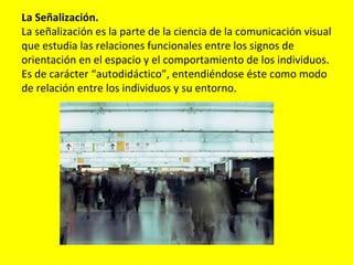 La Señalización.
La señalización es la parte de la ciencia de la comunicación visual
que estudia las relaciones funcionales entre los signos de
orientación en el espacio y el comportamiento de los individuos.
Es de carácter “autodidáctico”, entendiéndose éste como modo
de relación entre los individuos y su entorno.
 