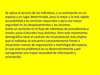 Se aplica al servicio de los individuos, a su orientación en un
espacio a un lugar determinado, para la mejor y la más rápida
accesibilidad a los servicios requeridos y para una mayor
seguridad en los desplazamientos y las acciones.
Existe un aumento en el flujo de individuos de procedencias y
niveles socio-culturales muy distintos. Pero este movimiento
demográfico tiene el carácter de circunstancial; esto implica
que el individuo se encuentra constantemente frente a
situaciones nuevas de organización y morfología del espacio,
lo cual acarrea problemas en su desenvolvimiento y por
consiguiente una mayor necesidad de información y
orientación.
 
