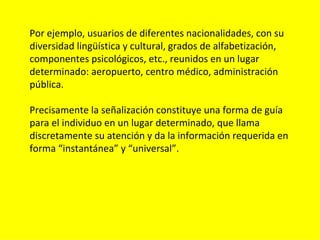 Por ejemplo, usuarios de diferentes nacionalidades, con su
diversidad lingüística y cultural, grados de alfabetización,
componentes psicológicos, etc., reunidos en un lugar
determinado: aeropuerto, centro médico, administración
pública.

Precisamente la señalización constituye una forma de guía
para el individuo en un lugar determinado, que llama
discretamente su atención y da la información requerida en
forma “instantánea” y “universal”.
 