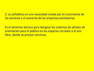 2. La señalética es una necesidad creada por el crecimiento de
los servicios y el aumento de las empresas prestatarias.

Es el términos técnico para designar los sistemas de señales de
orientación para el público en los espacios cerrados o al aire
libre, donde se prestan servicios.
 