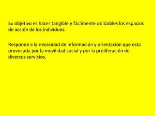 Su objetivo es hacer tangible y fácilmente utilizables los espacios
de acción de los individuos.

Responde a la necesidad de información y orientación que esta
provocada por la movilidad social y por la proliferación de
diversos servicios.
 