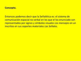 Concepto.


Entonces podemos decir que la Señalética es: el sistema de
comunicación espacial no verbal en los que el los enunciado son
representados por signos y símbolos visuales Los mensajes en un
inscritos en sus soportes materiales Las Señales.
 