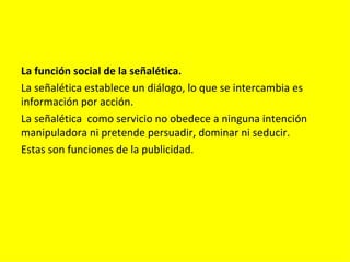 La función social de la señalética.
La señalética establece un diálogo, lo que se intercambia es
información por acción.
La señalética como servicio no obedece a ninguna intención
manipuladora ni pretende persuadir, dominar ni seducir.
Estas son funciones de la publicidad.
 