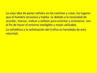 La vieja idea de poner señales en los caminos y rutas, los lugares
que el hombre atraviesa y habita es debido a la necesidad de
acordar, marcar, indicar y señalar para orientar y orientarse con
el fin de hacer el entorno inteligible y mejor utilizable.
La señalética y la señalización del trafico es heredada de esta
voluntad.
 