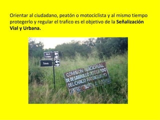 Orientar al ciudadano, peatón o motociclista y al mismo tiempo
protegerlo y regular el trafico es el objetivo de la Señalización
Vial y Urbana.
 