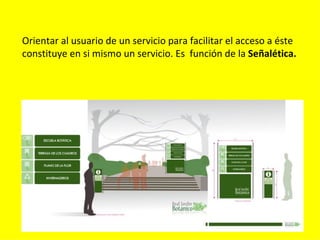 Orientar al usuario de un servicio para facilitar el acceso a éste
constituye en si mismo un servicio. Es función de la Señalética.
 