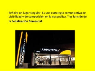 Señalar un lugar singular. Es una estrategia comunicativa de
visibilidad y de competición en la vía pública. Y es función de
la Señalización Comercial.
 