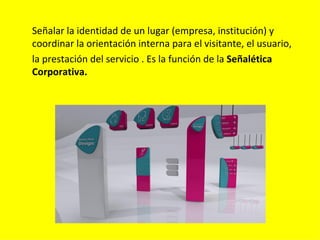 Señalar la identidad de un lugar (empresa, institución) y
coordinar la orientación interna para el visitante, el usuario,
la prestación del servicio . Es la función de la Señalética
Corporativa.
 