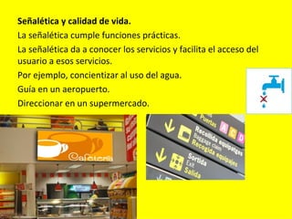 Señalética y calidad de vida.
La señalética cumple funciones prácticas.
La señalética da a conocer los servicios y facilita el acceso del
usuario a esos servicios.
Por ejemplo, concientizar al uso del agua.
Guía en un aeropuerto.
Direccionar en un supermercado.
 