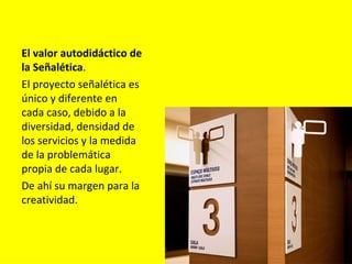 El valor autodidáctico de
la Señalética.
El proyecto señalética es
único y diferente en
cada caso, debido a la
diversidad, densidad de
los servicios y la medida
de la problemática
propia de cada lugar.
De ahí su margen para la
creatividad.
 