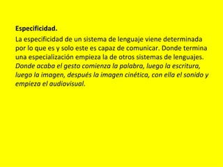Especificidad.
La especificidad de un sistema de lenguaje viene determinada
por lo que es y solo este es capaz de comunicar. Donde termina
una especialización empieza la de otros sistemas de lenguajes.
Donde acaba el gesto comienza la palabra, luego la escritura,
luego la imagen, después la imagen cinética, con ella el sonido y
empieza el audiovisual.
 