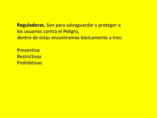 Reguladoras. Son para salvaguardar y proteger a
los usuarios contra el Peligro,
dentro de estas encontramos básicamente a tres:

Preventiva
Restrictivas
Prohibitivas
 