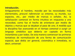 Introducción.
Antiguamente el hombre, movido por las necesidades más
elementales, procuró referenciar su entorno, su mundo, sus
espacios, etc., por medio de marcas o señales. Así, la
señalización comenzó en forma intuitiva en respuesta a una
necesidad, como fue el hecho de orientarse por medio de
objetos y marcas que se dejaban al paso de uno. A medida que
la disciplina fue avanzando en el tiempo comenzó a surgir un
lenguaje simbólico que debería ser captado en forma
instantánea y por todos. De esta manera comienzan las primeras
tentativas de normalización de una forma de comunicación
espacial, que debía ser general, sistemática e inmediata, es
decir, universal.
 