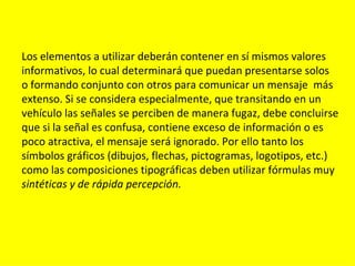 Los elementos a utilizar deberán contener en sí mismos valores
informativos, lo cual determinará que puedan presentarse solos
o formando conjunto con otros para comunicar un mensaje más
extenso. Si se considera especialmente, que transitando en un
vehículo las señales se perciben de manera fugaz, debe concluirse
que si la señal es confusa, contiene exceso de información o es
poco atractiva, el mensaje será ignorado. Por ello tanto los
símbolos gráficos (dibujos, flechas, pictogramas, logotipos, etc.)
como las composiciones tipográficas deben utilizar fórmulas muy
sintéticas y de rápida percepción.
 
