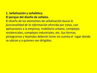 1. Señalización y señalética.
El porque del diseño de señales.
El diseño de los elementos de señalización busca la
funcionalidad de la información ofrecida por estos, con
aplicaciones a la empresa, mobiliario urbano, complejos
residenciales, complejos industriales, etc. Sus formas,
pictogramas y leyendas deberán tener en cuenta el lugar donde
se ubican y a quienes van dirigidos.
 