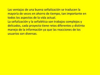Las ventajas de una buena señalización se traducen la
mayoría de veces en ahorro de tiempo, tan importante en
todos los aspectos de la vida actual.
La señalización y la señalética son trabajos complejos y
delicados, cada proyecto tiene retos diferentes y distinto
manejo de la información ya que las reacciones de los
usuarios son diversas.
 