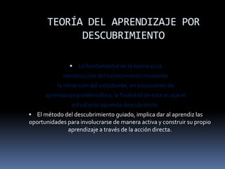 TEORÍA DEL APRENDIZAJE POR
             DESCUBRIMIENTO

                Lo fundamental de la teoría es la
             construcción del conocimiento mediante
          la inmersión del estudiante, en situaciones de
      aprendizaje problemática, la finalidad de esta es que el
                estudiante aprenda descubriendo.
 El método del descubrimiento guiado, implica dar al aprendiz las
oportunidades para involucrarse de manera activa y construir su propio
              aprendizaje a través de la acción directa.
 