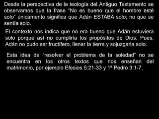 Desde la perspectiva de la teología del Antiguo Testamento se
observamos que la frase “No es bueno que el hombre esté
solo” únicamente significa que Adán ESTABA solo; no que se
sentía solo.
El contexto nos indica que no era bueno que Adán estuviera
solo porque así no cumpliría los propósitos de Dios. Pues,
Adán no pudo ser fructífero, llenar la tierra y sojuzgarla solo.

 Esta idea de “resolver el problema de la soledad” no se
 encuentra en los otros textos que nos enseñan del
 matrimonio, por ejemplo Efesios 5:21-33 y 1ª Pedro 3:1-7.
 