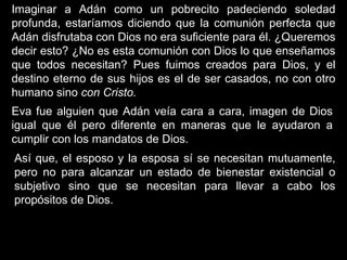Imaginar a Adán como un pobrecito padeciendo soledad
profunda, estaríamos diciendo que la comunión perfecta que
Adán disfrutaba con Dios no era suficiente para él. ¿Queremos
decir esto? ¿No es esta comunión con Dios lo que enseñamos
que todos necesitan? Pues fuimos creados para Dios, y el
destino eterno de sus hijos es el de ser casados, no con otro
humano sino con Cristo.
Eva fue alguien que Adán veía cara a cara, imagen de Dios
igual que él pero diferente en maneras que le ayudaron a
cumplir con los mandatos de Dios.
Así que, el esposo y la esposa sí se necesitan mutuamente,
pero no para alcanzar un estado de bienestar existencial o
subjetivo sino que se necesitan para llevar a cabo los
propósitos de Dios.
 