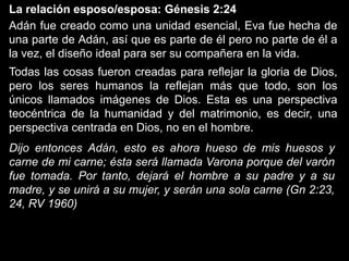 La relación esposo/esposa: Génesis 2:24
Adán fue creado como una unidad esencial, Eva fue hecha de
una parte de Adán, así que es parte de él pero no parte de él a
la vez, el diseño ideal para ser su compañera en la vida.
Todas las cosas fueron creadas para reflejar la gloria de Dios,
pero los seres humanos la reflejan más que todo, son los
únicos llamados imágenes de Dios. Esta es una perspectiva
teocéntrica de la humanidad y del matrimonio, es decir, una
perspectiva centrada en Dios, no en el hombre.
Dijo entonces Adán, esto es ahora hueso de mis huesos y
carne de mi carne; ésta será llamada Varona porque del varón
fue tomada. Por tanto, dejará el hombre a su padre y a su
madre, y se unirá a su mujer, y serán una sola carne (Gn 2:23,
24, RV 1960)
 