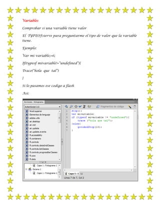 Variables

Comprobar si una variable tiene valor

El TYPEOFsierve para preguntarme el tipo de valor que la variable
tiene.

Ejemplo:

Var mi variable;=6;

If(typeof mivariable!=”undefined”){

Trace(“hola que tal”)

}

Si lo pasamos ese codigo a flash

Asi:
 