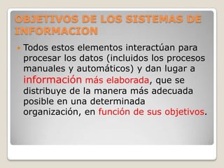 OBJETIVOS DE LOS SISTEMAS DE
INFORMACION
   Todos estos elementos interactúan para
    procesar los datos (incluidos los procesos
    manuales y automáticos) y dan lugar a
    información más elaborada, que se
    distribuye de la manera más adecuada
    posible en una determinada
    organización, en función de sus objetivos.
 