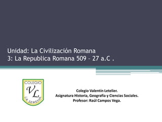 Unidad: La Civilización Romana
3: La Republica Romana 509 – 27 a.C .



                            Colegio Valentín Letelier.
                Asignatura Historia, Geografía y Ciencias Sociales.
                          Profesor: Raúl Campos Vega.
 