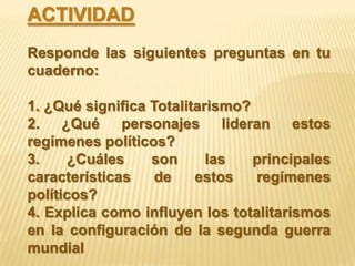 ACTIVIDAD
Responde las siguientes preguntas en tu
cuaderno:

1. ¿Qué significa Totalitarismo?
2. ¿Qué personajes lideran estos
regímenes políticos?
3.     ¿Cuáles    son      las   principales
características    de    estos   regímenes
políticos?
4. Explica como influyen los totalitarismos
en la configuración de la segunda guerra
mundial
 