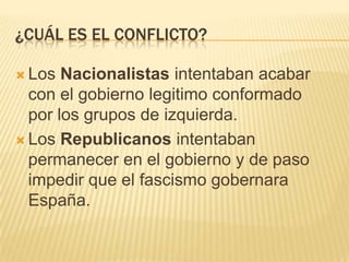 ¿CUÁL ES EL CONFLICTO?

 Los  Nacionalistas intentaban acabar
  con el gobierno legitimo conformado
  por los grupos de izquierda.
 Los Republicanos intentaban
  permanecer en el gobierno y de paso
  impedir que el fascismo gobernara
  España.
 