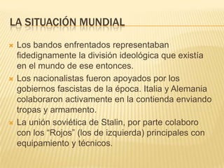 LA SITUACIÓN MUNDIAL
   Los bandos enfrentados representaban
    fidedignamente la división ideológica que existía
    en el mundo de ese entonces.
   Los nacionalistas fueron apoyados por los
    gobiernos fascistas de la época. Italia y Alemania
    colaboraron activamente en la contienda enviando
    tropas y armamento.
   La unión soviética de Stalin, por parte colaboro
    con los “Rojos” (los de izquierda) principales con
    equipamiento y técnicos.
 