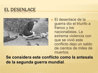 EL DESENLACE
                         El desenlace de la
                          guerra dio el triunfo a
                          franco y los
                          nacionalistas. La
                          extrema violencia con
                          que se vivió este
                          conflicto dejo un saldo
                          de cientos de miles de
                          muertos.
Se considera este conflicto como la antesala
de la segunda guerra mundial.
 