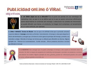 Diplomados
Publicidad online ó ViRal                                                                                            en   Gerencia


objetivos
                       a. LA IDEA ¿Qué se va a difundir? Es el punto de partida de una estrategia de
                       marketing viral, ya que si no se define qué es lo que se quiere comunicar difícilmente
                       podrá desarrollarse el contenido del mensaje o seleccionar los canales de transmisión.
                       se puede difundir una marca, un producto, la imagen de la empresa o el lanzamiento
                       de un nuevo artículo, por ejemplo.


 b. CANAL Y MENSAJE. Técnicas de difusión Una vez que se ha definido la idea que se pretende comunicar
 es preciso elaborar el mensaje comercial y su formato. Concretamente, el mensaje es clave para despertar el
 interés del destinatario y conseguir que a él mismo le entren ganas de participar del mensaje y enviarlo a sus
 conocidos o amigos. Obtenido el mensaje, las técnicas que se utilizarán para difundirlo son diversas. Algunos
 ejemplos son: Potenciar las recomendaciones , Escribir artículos , Ofrecer productos atractivos o servicios
 que difundan el mensaje



                   C. EL INCENTIVO Para conseguir que el usuario comunique el mensaje a otro usuario es necesario atraer su
                   atención. Por ello, la mayoría de programas de marketing viral obsequian o premian con productos o servicios
                   para obtener ese reclamo. Algunos ejemplos de estos ¿premios¿ pueden ser: información gratuita, una cuenta
                   de correo, software gratuito, un servicio, etc.



                    Todos los Derechos Reservados. Instituto Universitario de Tecnología "Readic" UNIR. Rif J-30001989-6 © 2007.
 