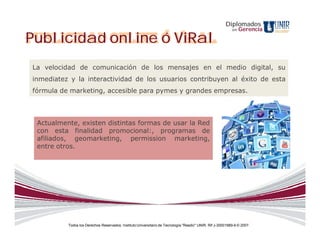 Diplomados
                                                                                                           en   Gerencia

Publicidad online ó ViRal
La velocidad de comunicación de los mensajes en el medio digital, su
inmediatez y la interactividad de los usuarios contribuyen al éxito de esta
fórmula de marketing, accesible para pymes y grandes empresas.



 Actualmente, existen distintas formas de usar la Red
 con esta finalidad promocional:, programas de
 afiliados, geomarketing, permission marketing,
 entre otros.




          Todos los Derechos Reservados. Instituto Universitario de Tecnología "Readic" UNIR. Rif J-30001989-6 © 2007.
 