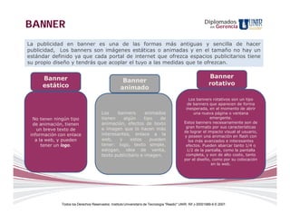 BANNER                                                                                                     Diplomados
                                                                                                               en   Gerencia


La publicidad en banner es una de las formas más antiguas y sencilla de hacer
publicidad, Los banners son imágenes estáticas o animadas y en el tamaño no hay un
estándar definido ya que cada portal de internet que ofrezca espacios publicitarios tiene
su propio diseño y tendrás que acoplar el tuyo a las medidas que te ofrezcan.


      Banner                                                                                                  Banner
                                                     Banner                                                   rotativo
      estático                                      animado
                                                                                                 Los banners rotativos son un tipo
                                                                                                de banners que aparecen de forma
                                                                                               inesperada, en el momento de abrir
                                        Los    banners       animados                               una nueva página o ventana
  No tienen ningún tipo                 tienen    algún      tipo   de                                      emergente.
  de animación, tienen                  animación, efectos de texto                           Estos banners necesariamente son de
                                                                                               gran formato por sus características
    un breve texto de                   e imagen que lo hacen más
                                                                                              de lograr el impacto visual al usuario,
 información con enlace                 interesantes, enlace a la                             y poseen una animación en flash con
   a la web, y pueden                   web,    y     estos     pueden                           los más avanzados e interesantes
      tener un logo.                    tener: logo, texto simple,                             efectos. Pueden abarcar tanto 1/4 o
                                        eslogan, idea de venta,                                1/2 de la pantalla, como la pantalla
                                        texto publicitario e imagen.                           completa, y son de alto costo, tanto
                                                                                              por el diseño, como por su colocación
                                                                                                             en la web.




              Todos los Derechos Reservados. Instituto Universitario de Tecnología "Readic" UNIR. Rif J-30001989-6 © 2007.
 