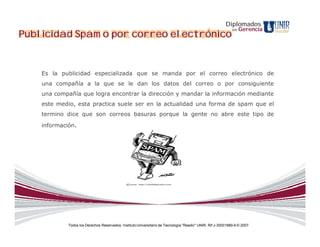 Diplomados
                                                                                                              en   Gerencia
Publicidad Spam o por correo electrónico


    Es la publicidad especializada que se manda por el correo electrónico de
    una compañía a la que se le dan los datos del correo o por consiguiente
    una compañía que logra encontrar la dirección y mandar la información mediante
    este medio, esta practica suele ser en la actualidad una forma de spam que el
    termino dice que son correos basuras porque la gente no abre este tipo de
    información.




             Todos los Derechos Reservados. Instituto Universitario de Tecnología "Readic" UNIR. Rif J-30001989-6 © 2007.
 