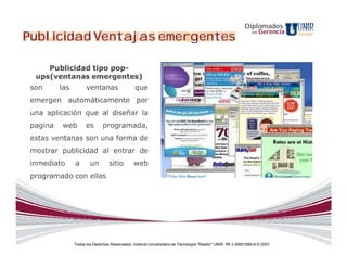 Diplomados
                                                                                                                      Gerencia
Publicidad Ventajas emergentes
                                                                                                                 en




     Publicidad tipo pop-
  ups(ventanas emergentes)
 son      las         ventanas                   que
 emergen automáticamente por
 una aplicación que al diseñar la
 pagina    web        es       programada,
 estas ventanas son una forma de
 mostrar publicidad al entrar de
 inmediato      a       un         sitio        web
 programado con ellas




                Todos los Derechos Reservados. Instituto Universitario de Tecnología "Readic" UNIR. Rif J-30001989-6 © 2007.
 