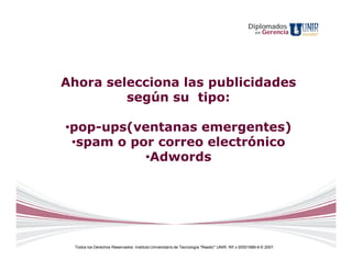 Diplomados
                                                                                                  en   Gerencia




Ahora selecciona las publicidades
         según su tipo:

•pop-ups(ventanas emergentes)
 •spam o por correo electrónico
           •Adwords




 Todos los Derechos Reservados. Instituto Universitario de Tecnología "Readic" UNIR. Rif J-30001989-6 © 2007.
 