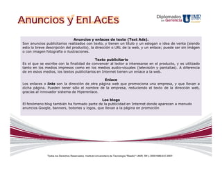 Anuncios y EnlAcEs                                                                                         Diplomados
                                                                                                               en   Gerencia



                               Anuncios y enlaces de texto (Text Ads).
Son anuncios publicitarios realizados con texto, y tienen un título y un eslogan o idea de venta (siendo
esto la breve descripción del producto), la dirección o URL de la web, y un enlace; puede ser sin imágen
o con imagen fotografía o ilustraciones.

                                            Texto publicitario
Es el que se escribe con la finalidad de convencer al lector a interesarse en el producto, y es utilizado
tanto en los medios impresos como en los medios audio-visuales (televisión y pantallas). A diferencia
de en estos medios, los textos publicitarios en Internet tienen un enlace a la web.

                                                Enlace
Los enlaces o links son la dirección de otra página web que promociona una empresa, y que llevan a
dicha página. Pueden tener sólo el nombre de la empresa, reduciendo el texto de la dirección web,
gracias al innovador sistema de Hiperenlace.

                                             Los blogs
El fenómeno blog también ha formado parte de la publicidad en Internet donde aparecen a menudo
anuncios Google, banners, botones y logos, que llevan a la página en promoción




              Todos los Derechos Reservados. Instituto Universitario de Tecnología "Readic" UNIR. Rif J-30001989-6 © 2007.
 