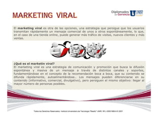 Diplomados
MARKETING VIRAL                                                                                                en   Gerencia



El marketing viral es otra de las opciones, una estrategia que persigue que los usuarios
transmitan rápidamente un mensaje comercial de unos a otros espontáneamente, lo que,
en el caso de una tienda online, puede generar más tráfico de visitas, nuevos clientes y más
ventas.




¿Qué es el marketin viral?
El marketing viral es una estrategia de comunicación y promoción que busca la difusión
espontánea y masiva de un mensaje a través de distintos canales y soportes,
fundamentándose en el concepto de la recomendación boca a boca, que su contenido se
difunda rápidamente, autoalimentándose.. Los mensajes pueden diferenciarse en su
contenido (informativo, comercial, divulgativo), pero persiguen el mismo objetivo: llegar al
mayor número de personas posibles.




              Todos los Derechos Reservados. Instituto Universitario de Tecnología "Readic" UNIR. Rif J-30001989-6 © 2007.
 