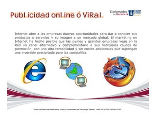 Diplomados
Publicidad online ó ViRal                                                                                    en   Gerencia




 Internet abre a las empresas nuevas oportunidades para dar a conocer sus
 productos o servicios y su imagen a un mercado global. El marketing en
 Internet ha hecho posible que las pymes y grandes empresas vean en la
 Red un canal alternativo y complementario a sus habituales cauces de
 promoción, con una alta rentabilidad y sin costes adicionales que supongan
 una inversión precipitada para las compañías.




            Todos los Derechos Reservados. Instituto Universitario de Tecnología "Readic" UNIR. Rif J-30001989-6 © 2007.
 